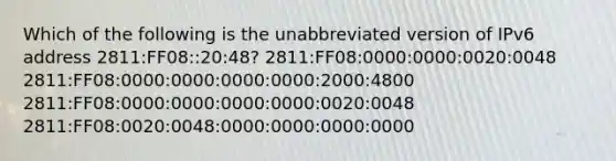 Which of the following is the unabbreviated version of IPv6 address 2811:FF08::20:48? 2811:FF08:0000:0000:0020:0048 2811:FF08:0000:0000:0000:0000:2000:4800 2811:FF08:0000:0000:0000:0000:0020:0048 2811:FF08:0020:0048:0000:0000:0000:0000