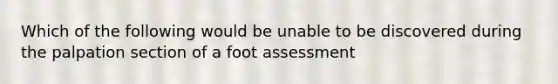 Which of the following would be unable to be discovered during the palpation section of a foot assessment