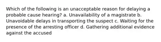 Which of the following is an unacceptable reason for delaying a probable cause hearing? a. Unavailability of a magistrate b. Unavoidable delays in transporting the suspect c. Waiting for the presence of the arresting officer d. Gathering additional evidence against the accused