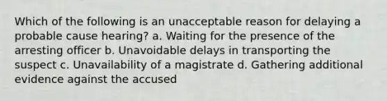 Which of the following is an unacceptable reason for delaying a probable cause hearing? a. Waiting for the presence of the arresting officer b. Unavoidable delays in transporting the suspect c. Unavailability of a magistrate d. Gathering additional evidence against the accused