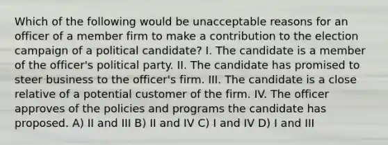 Which of the following would be unacceptable reasons for an officer of a member firm to make a contribution to the election campaign of a political candidate? I. The candidate is a member of the officer's political party. II. The candidate has promised to steer business to the officer's firm. III. The candidate is a close relative of a potential customer of the firm. IV. The officer approves of the policies and programs the candidate has proposed. A) II and III B) II and IV C) I and IV D) I and III