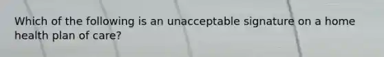 Which of the following is an unacceptable signature on a home health plan of care?