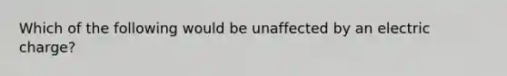 Which of the following would be unaffected by an electric charge?