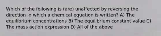 Which of the following is (are) unaffected by reversing the direction in which a chemical equation is written? A) The equilibrium concentrations B) The equilibrium constant value C) The mass action expression D) All of the above