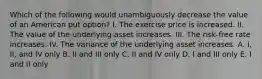 Which of the following would unambiguously decrease the value of an American put option? I. The exercise price is increased. II. The value of the underlying asset increases. III. The risk-free rate increases. IV. The variance of the underlying asset increases. A. I, II, and IV only B. II and III only C. II and IV only D. I and III only E. I and II only