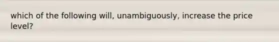 which of the following will, unambiguously, increase the price level?