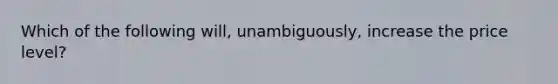 Which of the following will, unambiguously, increase the price level?