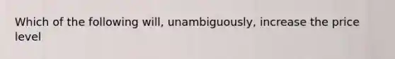 Which of the following will, unambiguously, increase the price level