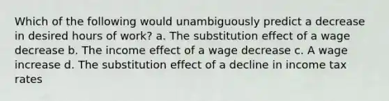 Which of the following would unambiguously predict a decrease in desired hours of work? a. The substitution effect of a wage decrease b. The income effect of a wage decrease c. A wage increase d. The substitution effect of a decline in income tax rates