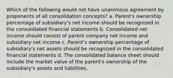 Which of the following would not have unanimous agreement by proponents of all consolidation concepts? a. Parent's ownership percentage of subsidiary's net income should be recognized in the consolidated financial statements b. Consolidated net income should consist of parent company net income and subsidiary net income c. Parent's ownership percentage of subsidiary's net assets should be recognized in the consolidated financial statements d. The consolidated balance sheet should include the market value of the parent's ownership of the subsidiary's assets and liabilities.