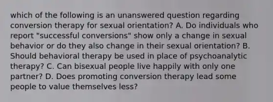 which of the following is an unanswered question regarding conversion therapy for sexual orientation? A. Do individuals who report "successful conversions" show only a change in sexual behavior or do they also change in their sexual orientation? B. Should behavioral therapy be used in place of psychoanalytic therapy? C. Can bisexual people live happily with only one partner? D. Does promoting conversion therapy lead some people to value themselves less?