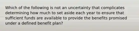 Which of the following is not an uncertainty that complicates determining how much to set aside each year to ensure that sufficient funds are available to provide the benefits promised under a defined benefit plan?