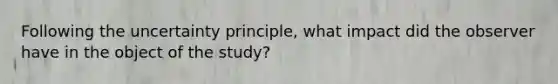 Following the uncertainty principle, what impact did the observer have in the object of the study?