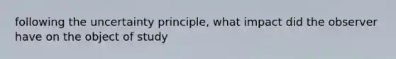 following the uncertainty principle, what impact did the observer have on the object of study