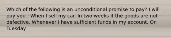 Which of the following is an unconditional promise to pay? I will pay you : When I sell my car. In two weeks if the goods are not defective. Whenever I have sufficient funds in my account. On Tuesday