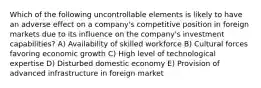 Which of the following uncontrollable elements is likely to have an adverse effect on a company's competitive position in foreign markets due to its influence on the company's investment capabilities? A) Availability of skilled workforce B) Cultural forces favoring economic growth C) High level of technological expertise D) Disturbed domestic economy E) Provision of advanced infrastructure in foreign market