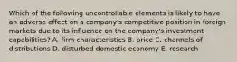 Which of the following uncontrollable elements is likely to have an adverse effect on a company's competitive position in foreign markets due to its influence on the company's investment capabilities? A. firm characteristics B. price C. channels of distributions D. disturbed domestic economy E. research