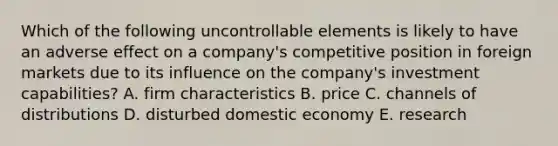 Which of the following uncontrollable elements is likely to have an adverse effect on a company's competitive position in foreign markets due to its influence on the company's investment capabilities? A. firm characteristics B. price C. channels of distributions D. disturbed domestic economy E. research