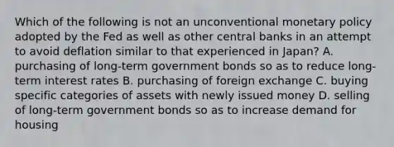 Which of the following is not an unconventional <a href='https://www.questionai.com/knowledge/kEE0G7Llsx-monetary-policy' class='anchor-knowledge'>monetary policy</a> adopted by the Fed as well as other central banks in an attempt to avoid deflation similar to that experienced in​ Japan? A. purchasing of​ long-term government bonds so as to reduce​ long-term interest rates B. purchasing of foreign exchange C. buying specific categories of assets with newly issued money D. selling of​ long-term government bonds so as to increase demand for housing