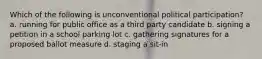Which of the following is unconventional political participation? a. running for public office as a third party candidate b. signing a petition in a school parking lot c. gathering signatures for a proposed ballot measure d. staging a sit-in