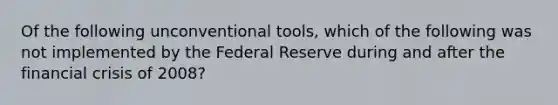 Of the following unconventional tools, which of the following was not implemented by the Federal Reserve during and after the financial crisis of 2008?