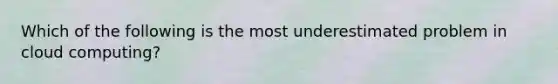 Which of the following is the most underestimated problem in cloud computing?