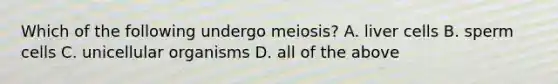 Which of the following undergo meiosis? A. liver cells B. sperm cells C. unicellular organisms D. all of the above