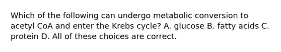 Which of the following can undergo metabolic conversion to acetyl CoA and enter the Krebs cycle? A. glucose B. fatty acids C. protein D. All of these choices are correct.