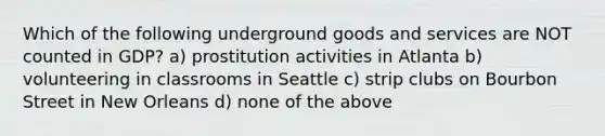 Which of the following underground goods and services are NOT counted in GDP? a) prostitution activities in Atlanta b) volunteering in classrooms in Seattle c) strip clubs on Bourbon Street in New Orleans d) none of the above