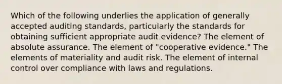 Which of the following underlies the application of generally accepted auditing standards, particularly the standards for obtaining sufficient appropriate audit evidence? The element of absolute assurance. The element of "cooperative evidence." The elements of materiality and audit risk. The element of internal control over compliance with laws and regulations.