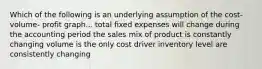 Which of the following is an underlying assumption of the cost- volume- profit graph... total fixed expenses will change during the accounting period the sales mix of product is constantly changing volume is the only cost driver inventory level are consistently changing