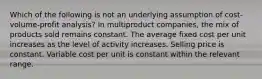 Which of the following is not an underlying assumption of cost-volume-profit analysis? In multiproduct companies, the mix of products sold remains constant. The average fixed cost per unit increases as the level of activity increases. Selling price is constant. Variable cost per unit is constant within the relevant range.