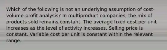 Which of the following is not an underlying assumption of cost-volume-profit analysis? In multiproduct companies, the mix of products sold remains constant. The average fixed cost per unit increases as the level of activity increases. Selling price is constant. Variable cost per unit is constant within the relevant range.