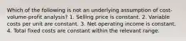 Which of the following is not an underlying assumption of cost-volume-profit analysis? 1. Selling price is constant. 2. Variable costs per unit are constant. 3. Net operating income is constant. 4. Total fixed costs are constant within the relevant range.