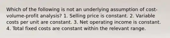 Which of the following is not an underlying assumption of cost-volume-profit analysis? 1. Selling price is constant. 2. Variable costs per unit are constant. 3. Net operating income is constant. 4. Total fixed costs are constant within the relevant range.