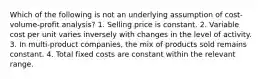 Which of the following is not an underlying assumption of cost-volume-profit analysis? 1. Selling price is constant. 2. Variable cost per unit varies inversely with changes in the level of activity. 3. In multi-product companies, the mix of products sold remains constant. 4. Total fixed costs are constant within the relevant range.