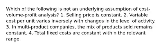 Which of the following is not an underlying assumption of cost-volume-profit analysis? 1. Selling price is constant. 2. Variable cost per unit varies inversely with changes in the level of activity. 3. In multi-product companies, the mix of products sold remains constant. 4. Total fixed costs are constant within the relevant range.