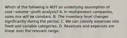 Which of the following is NOT an underlying assumption of cost−volume−profit ​analysis? A. In multiproduct​ companies, sales mix will be constant. B. The inventory level changes significantly during the period. C. We can classify expenses into fixed and variable categories. D. Revenues and expenses are linear over the relevant range.