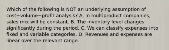 Which of the following is NOT an underlying assumption of cost−volume−profit ​analysis? A. In multiproduct​ companies, sales mix will be constant. B. The inventory level changes significantly during the period. C. We can classify expenses into fixed and variable categories. D. Revenues and expenses are linear over the relevant range.