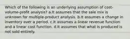 Which of the following is an underlying assumption of cost-volume-profit analysis? a.It assumes that the sale mix is unknown for multiple-product analysis. b.It assumes a change in inventory over a period. c.It assumes a linear revenue function and a linear cost function. d.It assumes that what is produced is not sold entirely.