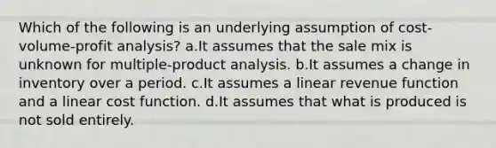 Which of the following is an underlying assumption of <a href='https://www.questionai.com/knowledge/k57aPd4Q8f-cost-volume-profit-analysis' class='anchor-knowledge'>cost-volume-profit analysis</a>? a.It assumes that the sale mix is unknown for multiple-product analysis. b.It assumes a change in inventory over a period. c.It assumes a linear revenue function and a linear cost function. d.It assumes that what is produced is not sold entirely.