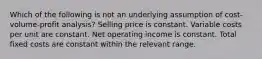 Which of the following is not an underlying assumption of cost-volume-profit analysis? Selling price is constant. Variable costs per unit are constant. Net operating income is constant. Total fixed costs are constant within the relevant range.