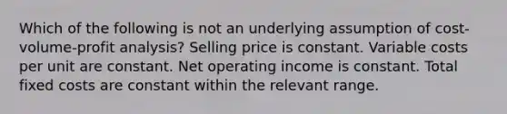 Which of the following is not an underlying assumption of <a href='https://www.questionai.com/knowledge/k57aPd4Q8f-cost-volume-profit-analysis' class='anchor-knowledge'>cost-volume-profit analysis</a>? Selling price is constant. Variable costs per unit are constant. Net operating income is constant. Total fixed costs are constant within the relevant range.