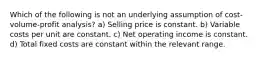 Which of the following is not an underlying assumption of cost-volume-profit analysis? a) Selling price is constant. b) Variable costs per unit are constant. c) Net operating income is constant. d) Total fixed costs are constant within the relevant range.