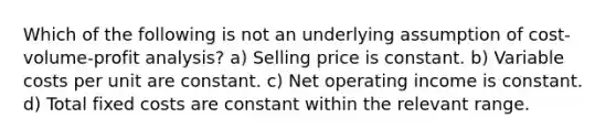 Which of the following is not an underlying assumption of cost-volume-profit analysis? a) Selling price is constant. b) Variable costs per unit are constant. c) Net operating income is constant. d) Total fixed costs are constant within the relevant range.