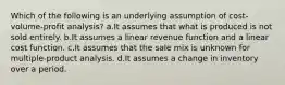 Which of the following is an underlying assumption of cost-volume-profit analysis? a.It assumes that what is produced is not sold entirely. b.It assumes a linear revenue function and a linear cost function. c.It assumes that the sale mix is unknown for multiple-product analysis. d.It assumes a change in inventory over a period.