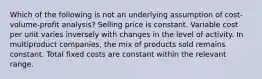 Which of the following is not an underlying assumption of cost-volume-profit analysis? Selling price is constant. Variable cost per unit varies inversely with changes in the level of activity. In multiproduct companies, the mix of products sold remains constant. Total fixed costs are constant within the relevant range.