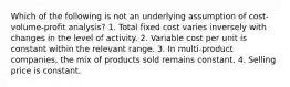 Which of the following is not an underlying assumption of cost-volume-profit analysis? 1. Total fixed cost varies inversely with changes in the level of activity. 2. Variable cost per unit is constant within the relevant range. 3. In multi-product companies, the mix of products sold remains constant. 4. Selling price is constant.