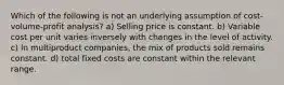 Which of the following is not an underlying assumption of cost-volume-profit analysis? a) Selling price is constant. b) Variable cost per unit varies inversely with changes in the level of activity. c) In multiproduct companies, the mix of products sold remains constant. d) total fixed costs are constant within the relevant range.