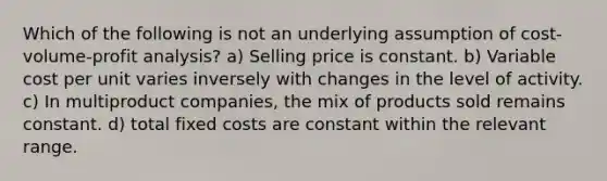 Which of the following is not an underlying assumption of cost-volume-profit analysis? a) Selling price is constant. b) Variable cost per unit varies inversely with changes in the level of activity. c) In multiproduct companies, the mix of products sold remains constant. d) total fixed costs are constant within the relevant range.